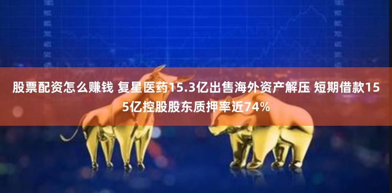 股票配资怎么赚钱 复星医药15.3亿出售海外资产解压 短期借款155亿控股股东质押率近74%