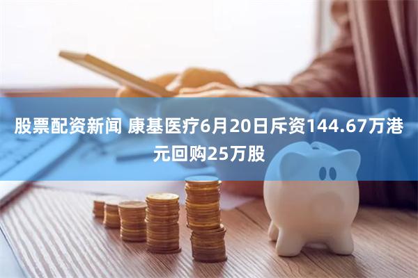 股票配资新闻 康基医疗6月20日斥资144.67万港元回购25万股