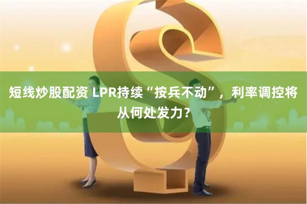 短线炒股配资 LPR持续“按兵不动”，利率调控将从何处发力？