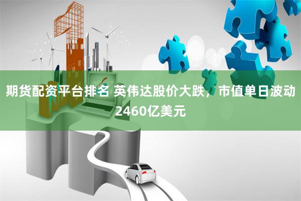 期货配资平台排名 英伟达股价大跌，市值单日波动2460亿美元