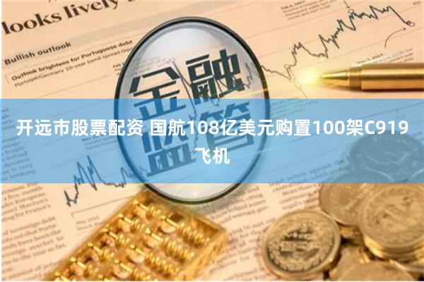 开远市股票配资 国航108亿美元购置100架C919飞机