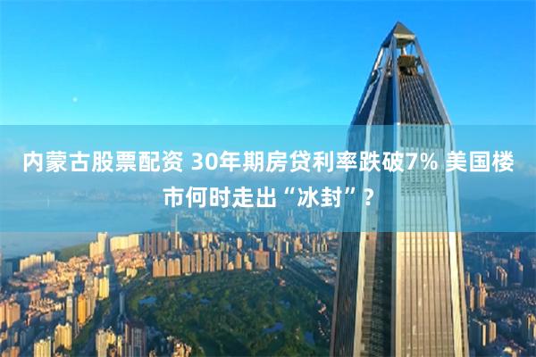 内蒙古股票配资 30年期房贷利率跌破7% 美国楼市何时走出“冰封”？