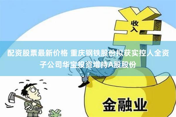 配资股票最新价格 重庆钢铁股份拟获实控人全资子公司华宝投资增持A股股份