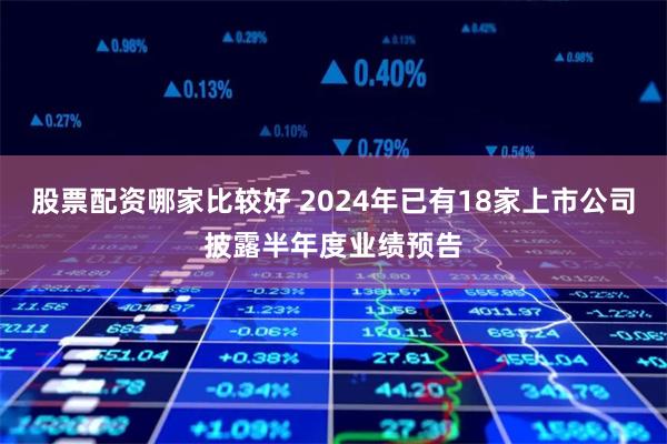 股票配资哪家比较好 2024年已有18家上市公司披露半年度业绩预告