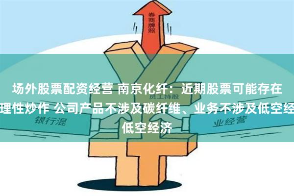 场外股票配资经营 南京化纤：近期股票可能存在非理性炒作 公司产品不涉及碳纤维、业务不涉及低空经济