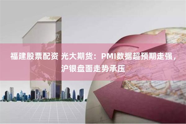 福建股票配资 光大期货：PMI数据超预期走强，沪银盘面走势承压