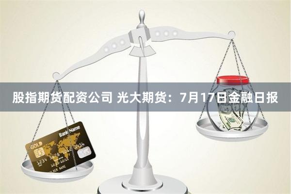 股指期货配资公司 光大期货：7月17日金融日报