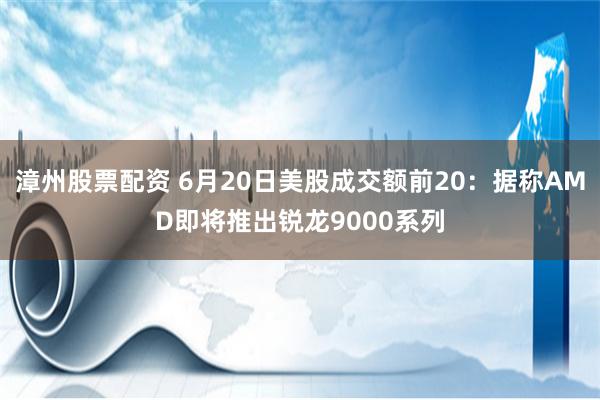 漳州股票配资 6月20日美股成交额前20：据称AMD即将推出锐龙9000系列