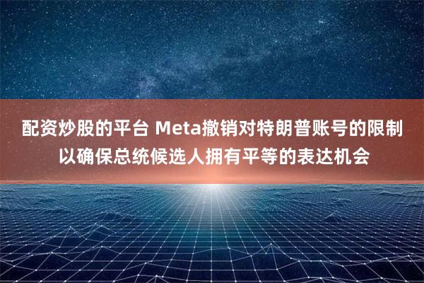 配资炒股的平台 Meta撤销对特朗普账号的限制 以确保总统候选人拥有平等的表达机会