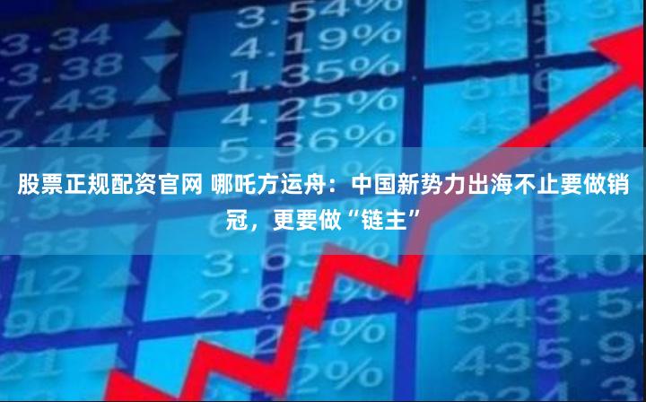 股票正规配资官网 哪吒方运舟：中国新势力出海不止要做销冠，更要做“链主”