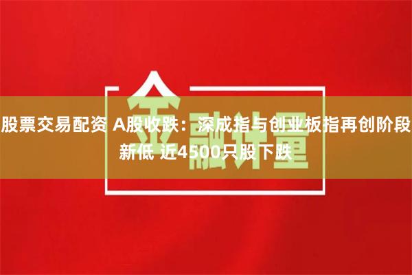 股票交易配资 A股收跌：深成指与创业板指再创阶段新低 近4500只股下跌