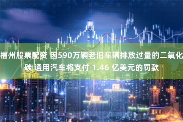 福州股票配资 因590万辆老旧车辆排放过量的二氧化碳 通用汽车将支付 1.46 亿美元的罚款