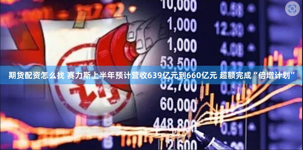 期货配资怎么找 赛力斯上半年预计营收639亿元到660亿元 超额完成“倍增计划”