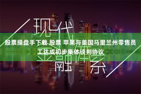 股票操盘手下载 股票 苹果与美国马里兰州零售员工达成初步集体谈判协议