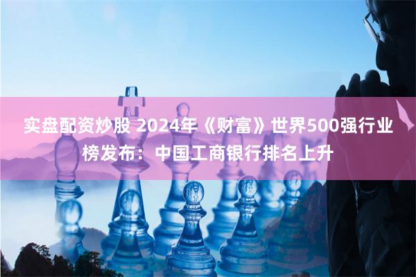 实盘配资炒股 2024年《财富》世界500强行业榜发布：中国工商银行排名上升