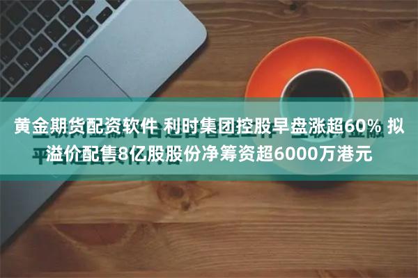 黄金期货配资软件 利时集团控股早盘涨超60% 拟溢价配售8亿股股份净筹资超6000万港元