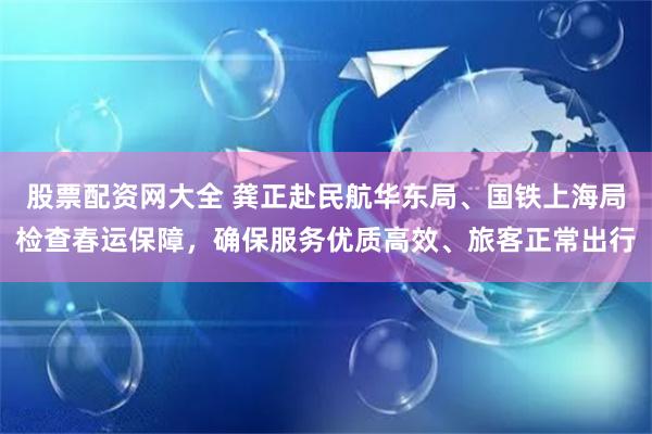 股票配资网大全 龚正赴民航华东局、国铁上海局检查春运保障，确保服务优质高效、旅客正常出行