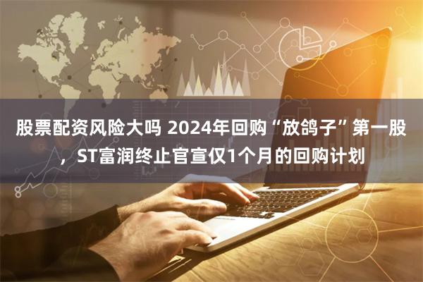 股票配资风险大吗 2024年回购“放鸽子”第一股，ST富润终止官宣仅1个月的回购计划