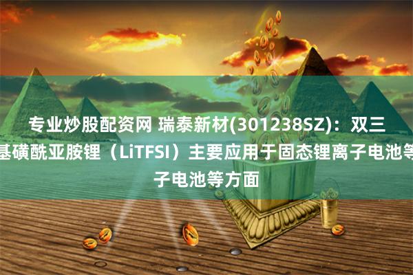 专业炒股配资网 瑞泰新材(301238SZ)：双三氟甲基磺酰亚胺锂（LiTFSI）主要应用于固态锂离子电池等方面