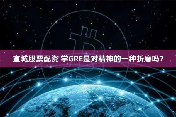 宣城股票配资 学GRE是对精神的一种折磨吗？