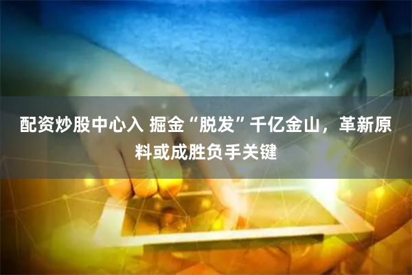 配资炒股中心入 掘金“脱发”千亿金山，革新原料或成胜负手关键