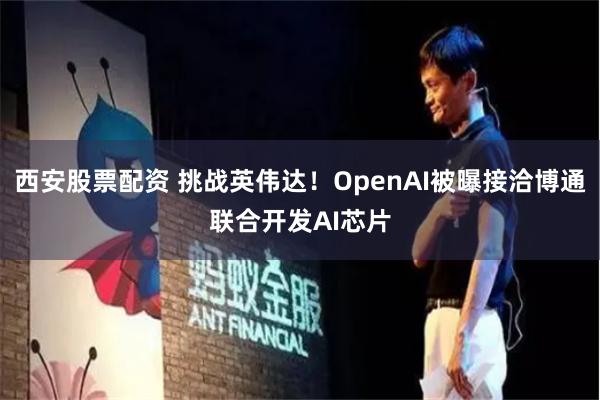 西安股票配资 挑战英伟达！OpenAI被曝接洽博通联合开发AI芯片