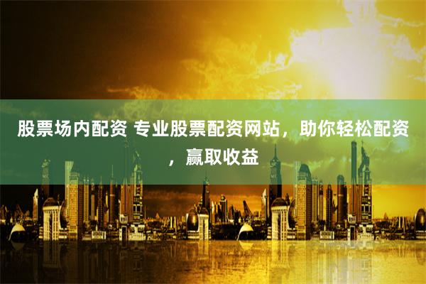 股票场内配资 专业股票配资网站，助你轻松配资，赢取收益