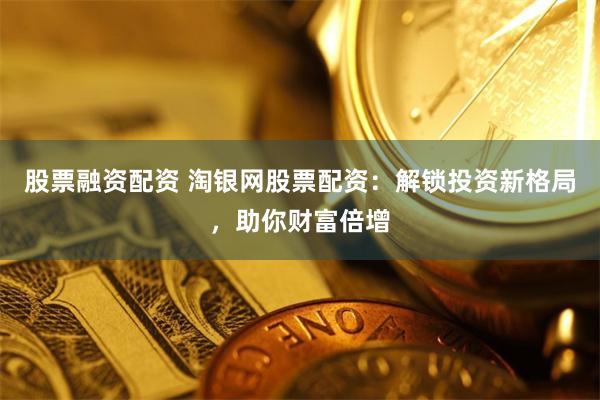 股票融资配资 淘银网股票配资：解锁投资新格局，助你财富倍增