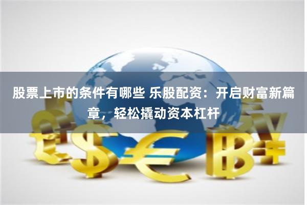 股票上市的条件有哪些 乐股配资：开启财富新篇章，轻松撬动资本杠杆