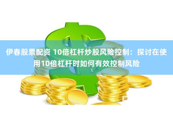 伊春股票配资 10倍杠杆炒股风险控制：探讨在使用10倍杠杆时如何有效控制风险